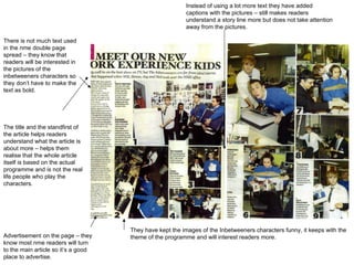 There is not much text used in the nme double page spread – they know that readers will be interested in the pictures of the inbetweeners characters so they don’t have to make the text as bold.  They have kept the images of the Inbetweeners characters funny, it keeps with the theme of the programme and will interest readers more.  Instead of using a lot more text they have added captions with the pictures – still makes readers understand a story line more but does not take attention away from the pictures.  The title and the standfirst of the article helps readers understand what the article is about more – helps them realise that the whole article itself is based on the actual programme and is not the real life people who play the characters.  Advertisement on the page – they know most nme readers will turn to the main article so it’s a good place to advertise.  