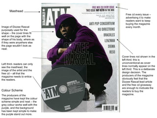 Masthead Left third- readers can only see the masthead, the image of the artist and the free cd – all that the magazine needs to entice the readers.  Free cd every issue – advertising it to make readers want to keep buying the magazine every month.  Cover lines not shown in the left third; this is unconventional as cover lines normally appear on the left third. This is a deliberate design decision. The producers of the magazine obviously feel that the Dizzee Rascal lead article and the free cd giveaway are enough to motivate the readers to buy the magazine.  Image of Dizzee Rascal purposely used for the shape – the cover lines fit well on the page with the shape of his body, where as if they were anywhere else the page wouldn’t look as neat.  Colour Scheme The producers of the magazine have kept the colour scheme simple and neat – the grey colour works well with the purple, and the background has been kept simple to make the purple stand out more.  