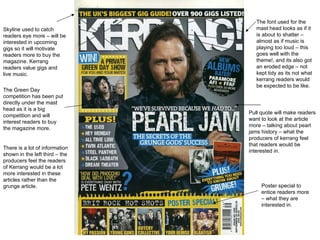 Skyline used to catch readers eye more – will be interested in upcoming gigs so it will motivate readers more to buy the magazine. Kerrang readers value gigs and live music.  Pull quote will make readers want to look at the article more – talking about pearl jams history – what the producers of kerrang feel that readers would be interested in.  There is a lot of information shown in the left third – the producers feel the readers of Kerrang would be a lot more interested in these articles rather than the grunge article. The font used for the mast head looks as if it is about to shatter – almost as if music is playing too loud – this goes well with the theme!, and its also got an eroded edge – not kept tidy as its not what kerrang readers would be expected to be like.  The Green Day competition has been put directly under the mast head as it is a big competition and will interest readers to buy the magazine more.  Poster special to entice readers more – what they are interested in. 