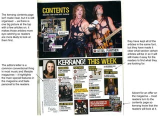 Advert for an offer on the magazine – most readers turn to the contents page so kerrang know that the readers will look at it.  The kerrang contents page isn't made neat, but it is still organised  – as there is one big picture at the top with a few articles on, it makes those articles more eye catching so readers are more likely to look at them first.  they have kept all of the articles in the same font, but they have made it clear what section certain articles will be in so it will still make it easy for the readers to find what they are looking for.  The editors letter is a common conventional thing in most music and lifestyle magazines – it highlights the main special features in the magazine and feels personal to the readers.  