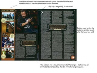 Quotes used to give the audience an idea about what the band has said.  The article is not set out how the rest of Kerrang is – its focusing all on the band and forgetting that it is in the Kerrang magazine.  Pictures to show the life the band have lived – gives the readers more of an impression about the bands lifestyle and their attitudes.  Drop cap – beginning of the article. 