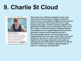 Charlie St Cloud9.This review was in Glamour magazine. It was a very small review on the margin of a page but I think the reason for this, is this specific magazine focuses around fashion so therefore film reviews will not be a major spread on the pages, whereas in Empire magazine it is specifically for films so you would expect to see a lot of film reviews. I think that the type of magazine that this was published in has a target audience of women from late teens onwards and the target for this film is obviously females and you can also tell this by the image displayed over the review of Zac Efron and known heartthrob. The colours in this review is bland but the bright blue of the image makes the review quite eye catching and directly beneath the still shot from the film is the title which is in a small font approximately 12 which is in a dark grey and bold italics.