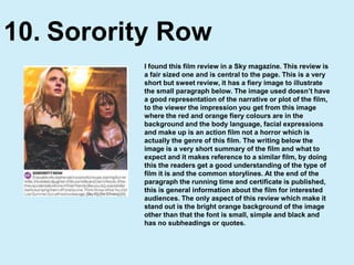 Sorority Row10.I found this film review in a Sky magazine. This review is a fair sized one and is central to the page. This is a very short but sweet review, it has a fiery image to illustrate the small paragraph below. The image used doesn’t have a good representation of the narrative or plot of the film, to the viewer the impression you get from this image where the red and orange fiery colours are in the background and the body language, facial expressions and make up is an action film not a horror which is actually the genre of this film. The writing below the image is a very short summary of the film and what to expect and it makes reference to a similar film, by doing this the readers get a good understanding of the type of film it is and the common storylines. At the end of the paragraph the running time and certificate is published, this is general information about the film for interested audiences. The only aspect of this review which make it stand out is the bright orange background of the image other than that the font is small, simple and black and has no subheadings or quotes.