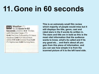 Gone in 60 seconds11.This is an extremely small film review which majority of people would miss but it still displays the title, genre, cast and rated stars in the 9 words its written in. The stars and title are in bold as this is the most vital information that the audience wants to know, what's its called and if its any good etc… and that’s about all you gain from this piece of information, and you can see how simple it is from the scanned picture of it to the left hand side. 
