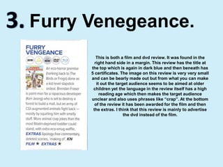 3.Furry Venegeance.This is both a film and dvd review. It was found in the right hand side in a margin. This review has the title at the top which is again in dark blue and then beneath has 5 certificates. The image on this review is very very small and can be bearly made out but from what you can make it out the target audience seems to be aimed at older children yet the language in the review itself has a high reading age which then makes the target audience unclear and also uses phrases like “crap”. At the bottom of the review it has been awarded for the film and then the extras. I think that this review is mainly to advertise the dvd instead of the film.