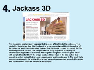 4.Jackass 3DThis magazine straight away  represents the genre of the film to the audience, you can tell by the picture that this film is going to be a comedy and i think the editor of the magazine would have put some thought into the image chosen to portray the film as other products such as this and posters are really important in helping to advertise and appeal to an audience. Although this magazine review is plain white with simple black font both the image used and the colour of the title makes this magazine review noticable therefore engaging and audience to read it. The small italic sentence underneath the bold writing is also a way of representing a comic film along with the small red subtitles above the paragraphs.