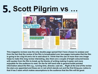 5.Scott Pilgrim vs …This magazine reviews was the only double page spread that I have chosen to analyse and from the fact that the review of the film is broadcasted over two pages insinuates that the film is going to be a big hit and a lot is said about it. I think that the use of more than one image helps to make this long review interesting, also there are a couple of bright coloured boxes with quotes from the film to break up the blocks of writing making it easier and more enjoyable for the audience to read. On the far left hand side is general bullet pointed information about the film e.g., running time, director, cast etc… Right at the end of the review the stars are appointed and these are in red which stands out and the first thing you notice is that it has 5 stars which makes assumptions to the audience that the film will be good.