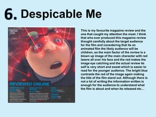 6.Despicable MeThis is my favourite magazine review and the one that caught my attention the most. I think that who ever produced this magazine review thought carefully about the target audience for the film and considering that its an animated film the likely audience will be children, so the main factor of the review is a blown up image of the main character with red lasers all over his face and the red makes the image eye catching and the actual review its self is very short and sweet which is easier to read for the younger audience. The bright blue contrasts the red of the image again making the title of the film stand out. Although there is not a lot of writing the information written is enough for the audience to understand what the film is about and when its released etc…