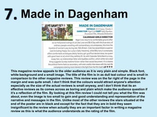 7.Made in DagenhamThis magazine review appeals to the older audience as it is very plain and simple. Black font, white background and a small image. The title of the film is in as dull teal colour and is small in comparison to the other magazine reviews. This review was on the far right of the page in the margin and was quite small. I don’t think that the colours would attract anyone's attention especially as the size of the actual reviews is small anyway, and I don’t think that its an effective reviews as its comes across as boring and plain which make the audience question if it’s a reflection of the film. By looking at this film review I could not tell you what the film was about, even the image is too small to gain and good understanding and representation of the narrative and messages in the film. Unlike most of the other reviews the stars situated at the end of the poster are in black and except for the fact that they are in bold they seem insignificant to the review when actually they are an important factor in writing a magazine review as this is what the audience understands as the rating of the film.