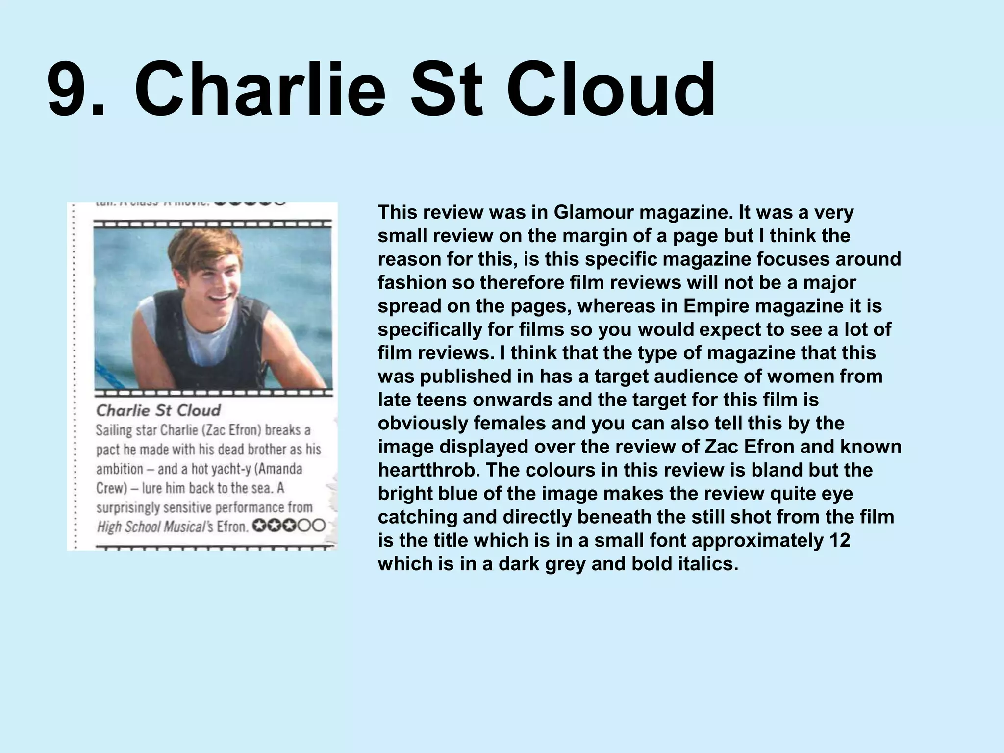 Charlie St Cloud9.This review was in Glamour magazine. It was a very small review on the margin of a page but I think the reason for this, is this specific magazine focuses around fashion so therefore film reviews will not be a major spread on the pages, whereas in Empire magazine it is specifically for films so you would expect to see a lot of film reviews. I think that the type of magazine that this was published in has a target audience of women from late teens onwards and the target for this film is obviously females and you can also tell this by the image displayed over the review of Zac Efron and known heartthrob. The colours in this review is bland but the bright blue of the image makes the review quite eye catching and directly beneath the still shot from the film is the title which is in a small font approximately 12 which is in a dark grey and bold italics.