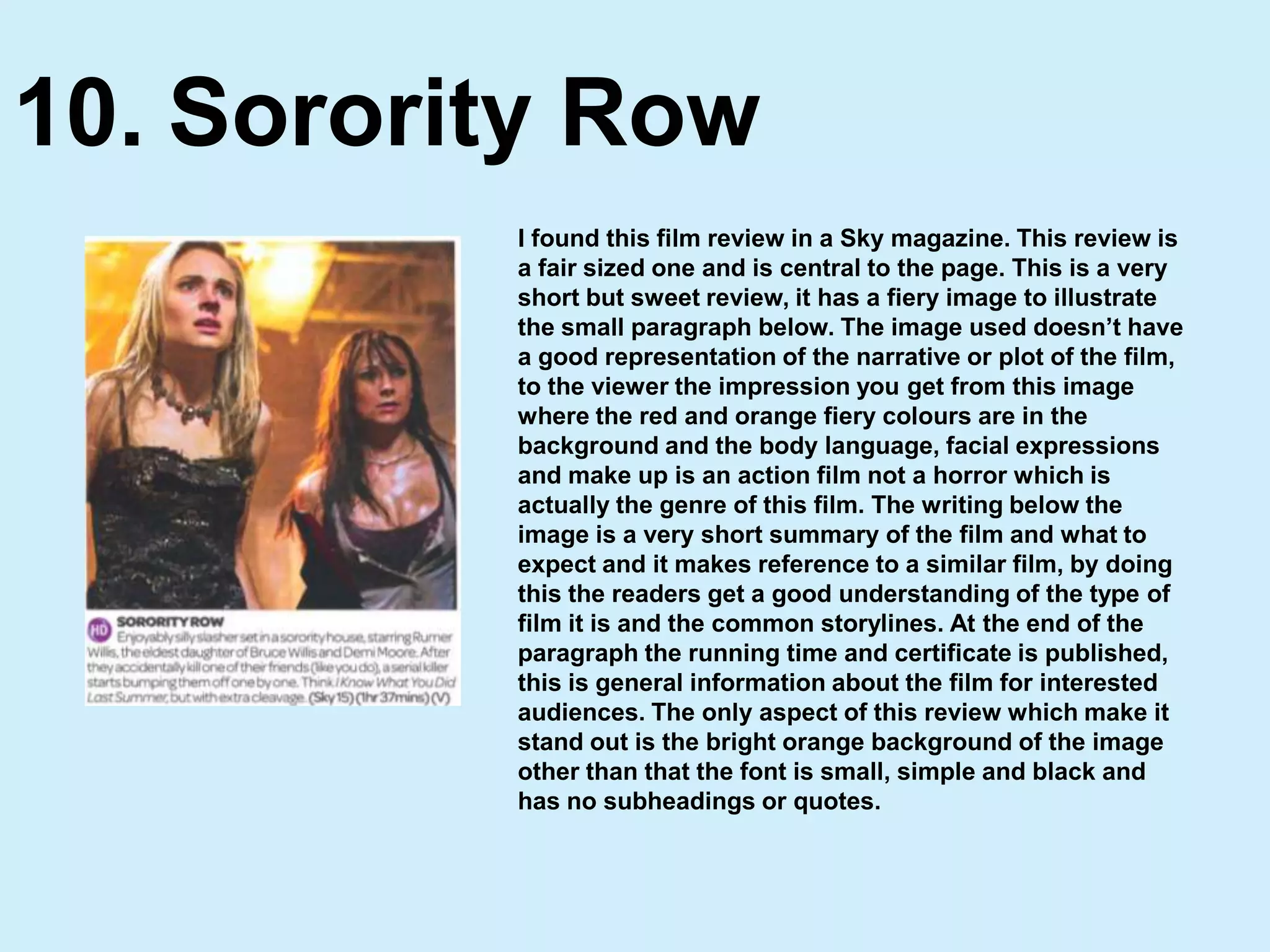 Sorority Row10.I found this film review in a Sky magazine. This review is a fair sized one and is central to the page. This is a very short but sweet review, it has a fiery image to illustrate the small paragraph below. The image used doesn’t have a good representation of the narrative or plot of the film, to the viewer the impression you get from this image where the red and orange fiery colours are in the background and the body language, facial expressions and make up is an action film not a horror which is actually the genre of this film. The writing below the image is a very short summary of the film and what to expect and it makes reference to a similar film, by doing this the readers get a good understanding of the type of film it is and the common storylines. At the end of the paragraph the running time and certificate is published, this is general information about the film for interested audiences. The only aspect of this review which make it stand out is the bright orange background of the image other than that the font is small, simple and black and has no subheadings or quotes.