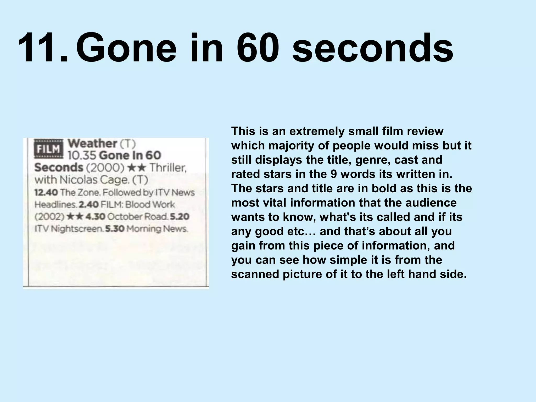 Gone in 60 seconds11.This is an extremely small film review which majority of people would miss but it still displays the title, genre, cast and rated stars in the 9 words its written in. The stars and title are in bold as this is the most vital information that the audience wants to know, what's its called and if its any good etc… and that’s about all you gain from this piece of information, and you can see how simple it is from the scanned picture of it to the left hand side. 