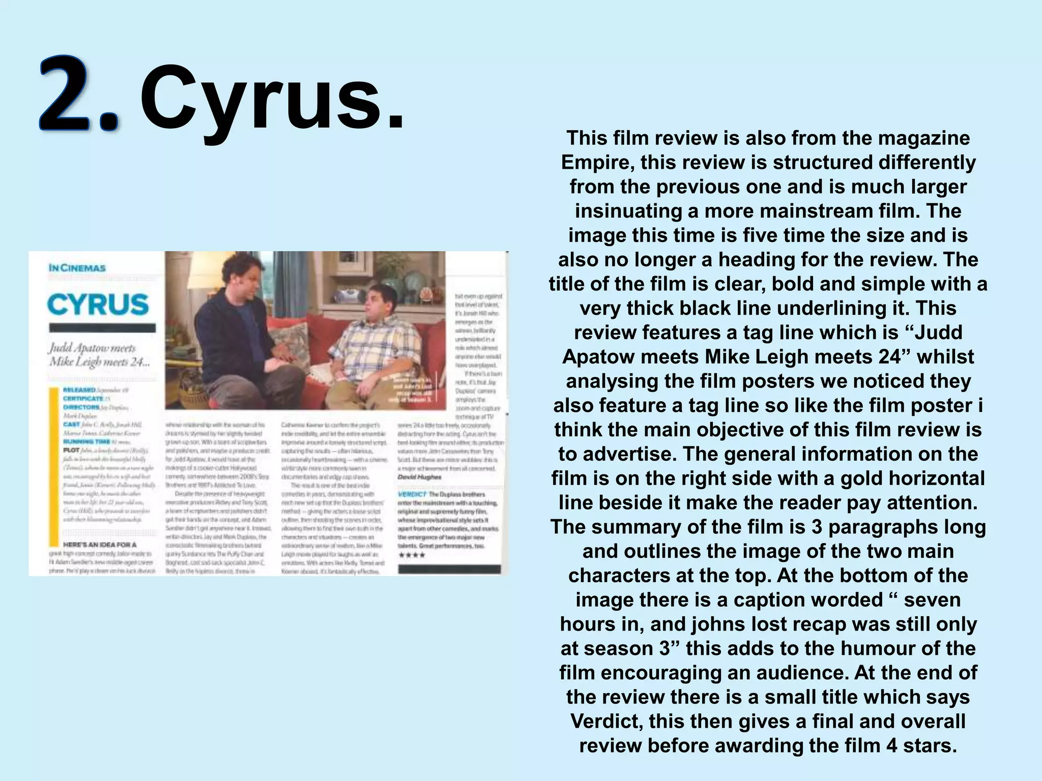 2.Cyrus.This film review is also from the magazine Empire, this review is structured differently from the previous one and is much larger insinuating a more mainstream film. The image this time is five time the size and is also no longer a heading for the review. The title of the film is clear, bold and simple with a very thick black line underlining it. This review features a tag line which is “Judd Apatow meets Mike Leigh meets 24” whilst analysing the film posters we noticed they also feature a tag line so like the film poster i think the main objective of this film review is to advertise. The general information on the film is on the right side with a gold horizontal line beside it make the reader pay attention. The summary of the film is 3 paragraphs long and outlines the image of the two main characters at the top. At the bottom of the image there is a caption worded “ seven hours in, and johns lost recap was still only at season 3” this adds to the humour of the film encouraging an audience. At the end of the review there is a small title which says Verdict, this then gives a final and overall review before awarding the film 4 stars.