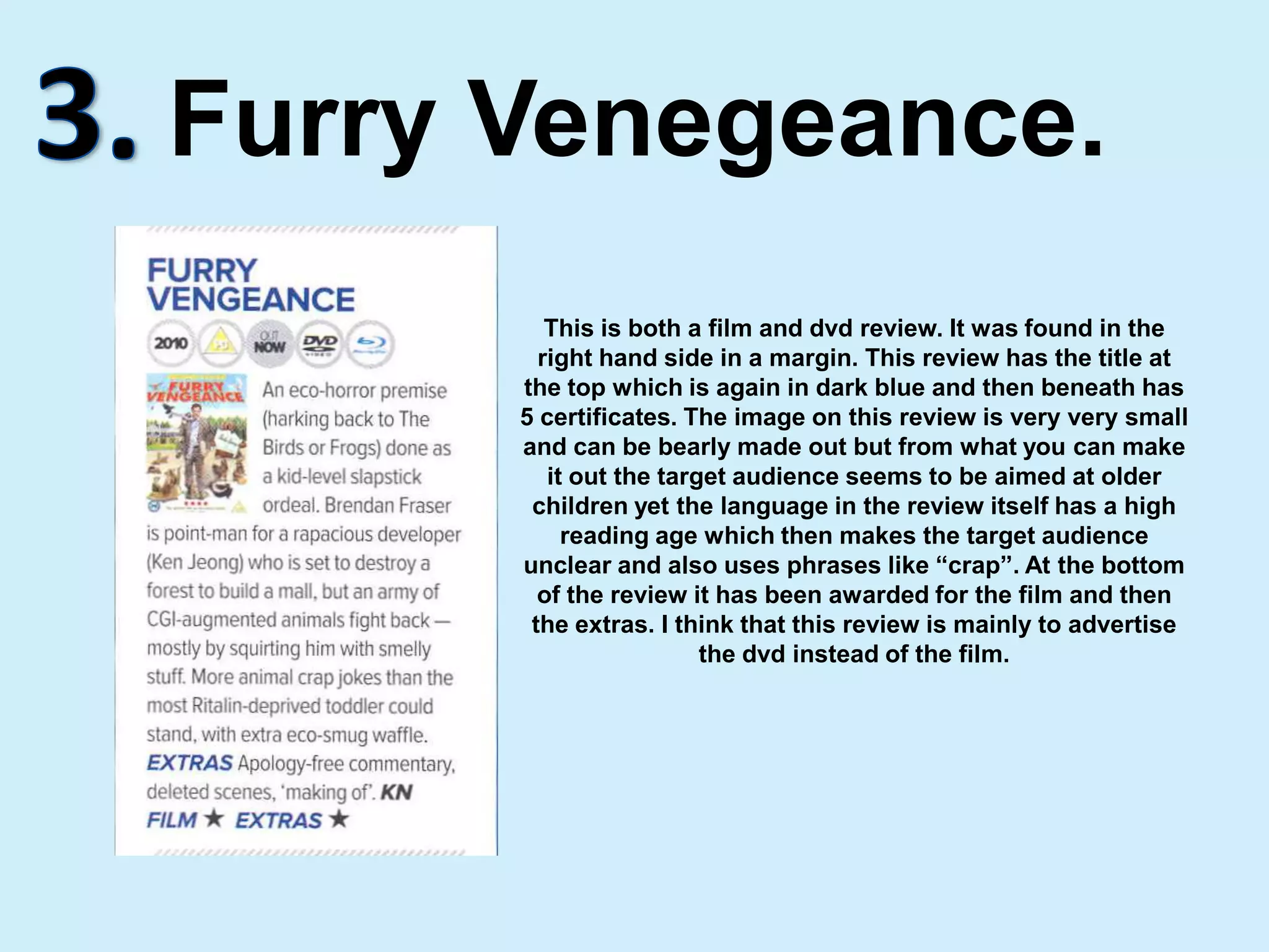 3.Furry Venegeance.This is both a film and dvd review. It was found in the right hand side in a margin. This review has the title at the top which is again in dark blue and then beneath has 5 certificates. The image on this review is very very small and can be bearly made out but from what you can make it out the target audience seems to be aimed at older children yet the language in the review itself has a high reading age which then makes the target audience unclear and also uses phrases like “crap”. At the bottom of the review it has been awarded for the film and then the extras. I think that this review is mainly to advertise the dvd instead of the film.