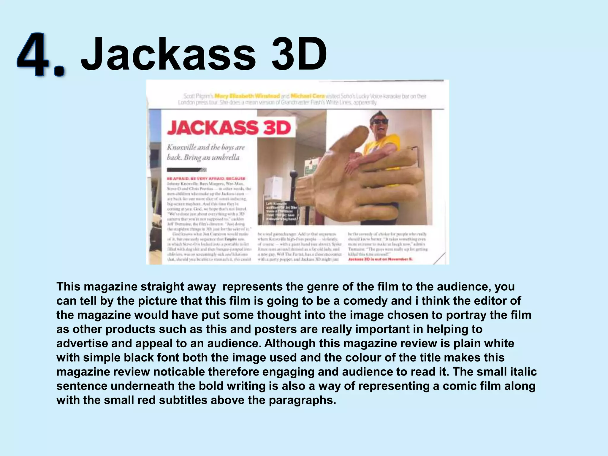 4.Jackass 3DThis magazine straight away  represents the genre of the film to the audience, you can tell by the picture that this film is going to be a comedy and i think the editor of the magazine would have put some thought into the image chosen to portray the film as other products such as this and posters are really important in helping to advertise and appeal to an audience. Although this magazine review is plain white with simple black font both the image used and the colour of the title makes this magazine review noticable therefore engaging and audience to read it. The small italic sentence underneath the bold writing is also a way of representing a comic film along with the small red subtitles above the paragraphs.