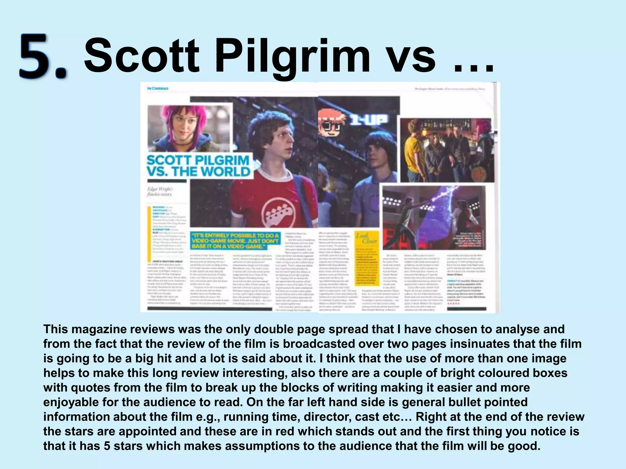 5.Scott Pilgrim vs …This magazine reviews was the only double page spread that I have chosen to analyse and from the fact that the review of the film is broadcasted over two pages insinuates that the film is going to be a big hit and a lot is said about it. I think that the use of more than one image helps to make this long review interesting, also there are a couple of bright coloured boxes with quotes from the film to break up the blocks of writing making it easier and more enjoyable for the audience to read. On the far left hand side is general bullet pointed information about the film e.g., running time, director, cast etc… Right at the end of the review the stars are appointed and these are in red which stands out and the first thing you notice is that it has 5 stars which makes assumptions to the audience that the film will be good.