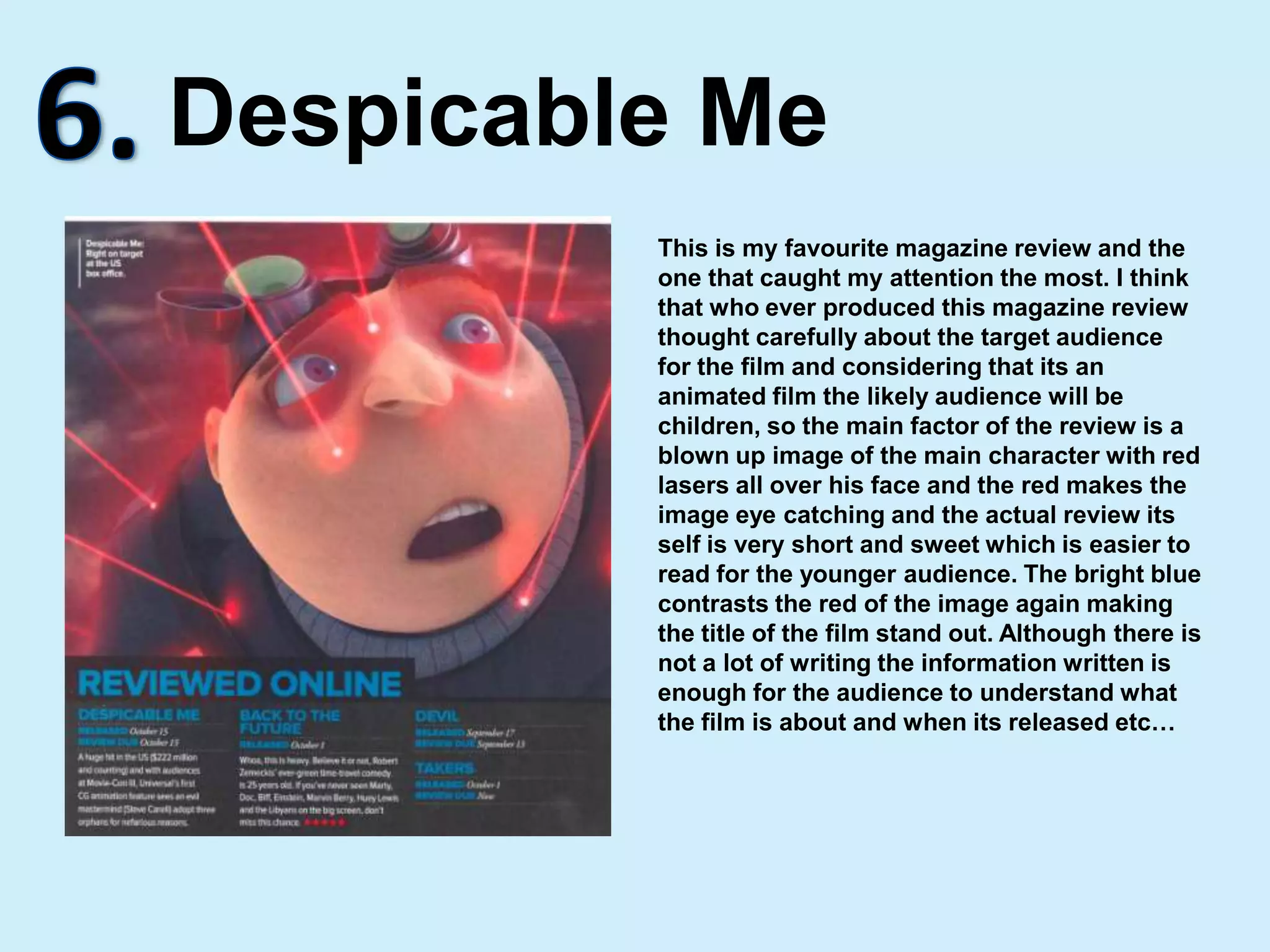 6.Despicable MeThis is my favourite magazine review and the one that caught my attention the most. I think that who ever produced this magazine review thought carefully about the target audience for the film and considering that its an animated film the likely audience will be children, so the main factor of the review is a blown up image of the main character with red lasers all over his face and the red makes the image eye catching and the actual review its self is very short and sweet which is easier to read for the younger audience. The bright blue contrasts the red of the image again making the title of the film stand out. Although there is not a lot of writing the information written is enough for the audience to understand what the film is about and when its released etc…