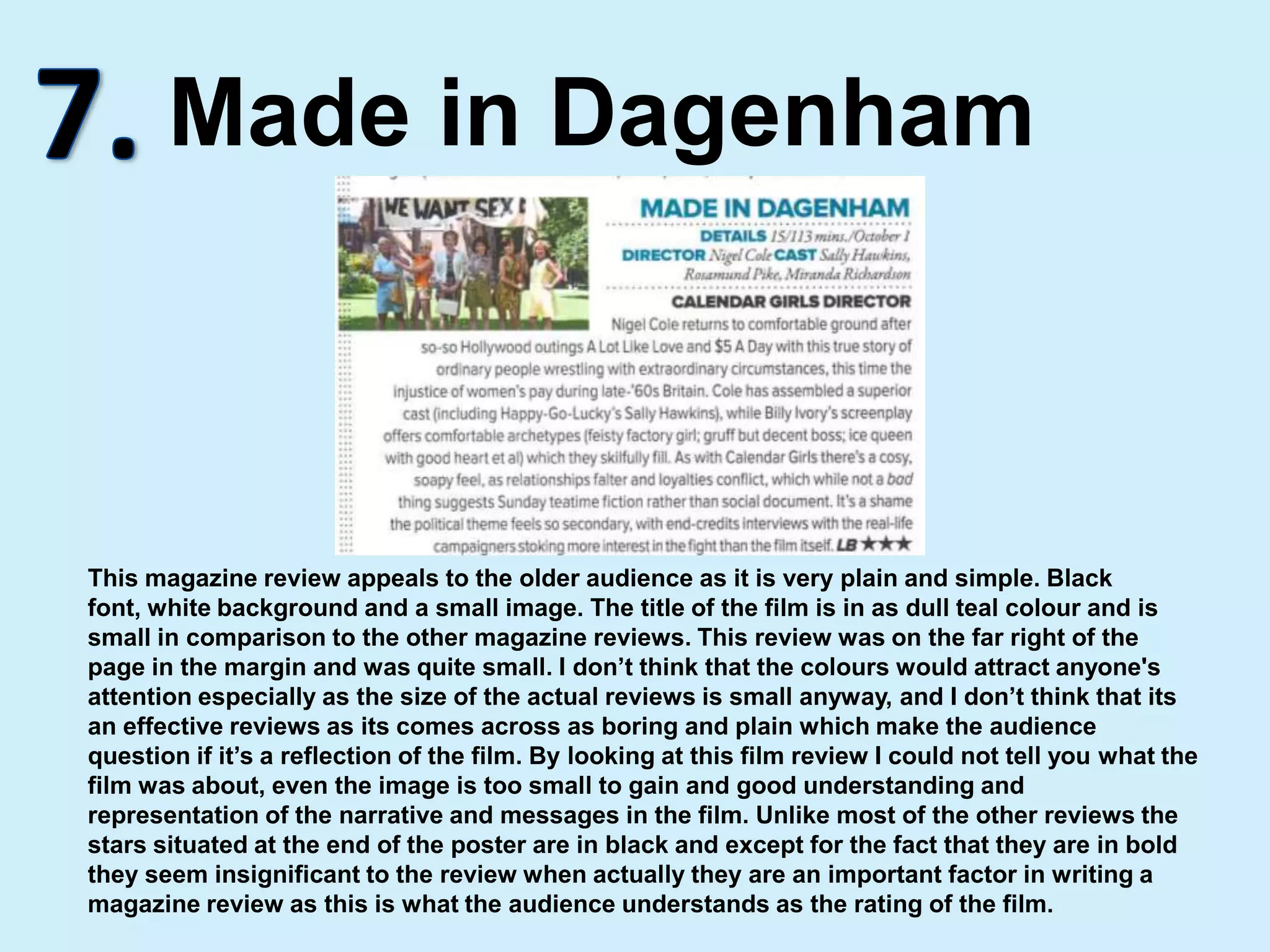 7.Made in DagenhamThis magazine review appeals to the older audience as it is very plain and simple. Black font, white background and a small image. The title of the film is in as dull teal colour and is small in comparison to the other magazine reviews. This review was on the far right of the page in the margin and was quite small. I don’t think that the colours would attract anyone's attention especially as the size of the actual reviews is small anyway, and I don’t think that its an effective reviews as its comes across as boring and plain which make the audience question if it’s a reflection of the film. By looking at this film review I could not tell you what the film was about, even the image is too small to gain and good understanding and representation of the narrative and messages in the film. Unlike most of the other reviews the stars situated at the end of the poster are in black and except for the fact that they are in bold they seem insignificant to the review when actually they are an important factor in writing a magazine review as this is what the audience understands as the rating of the film.