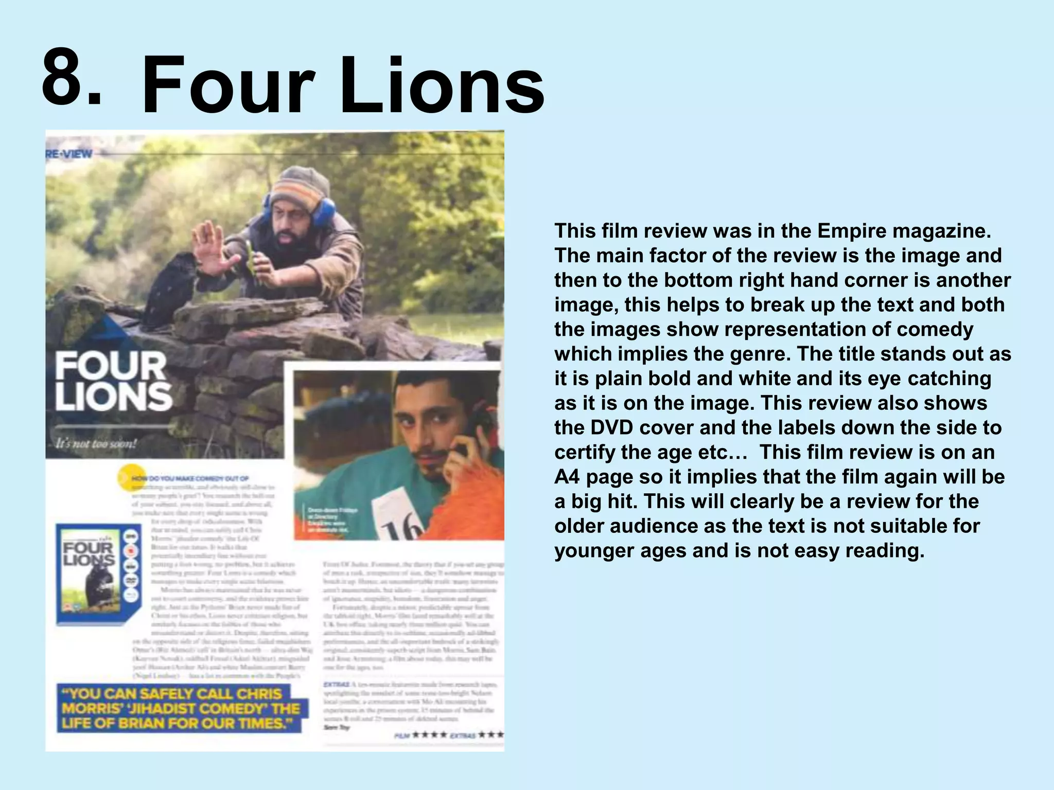 8.Four LionsThis film review was in the Empire magazine.  The main factor of the review is the image and then to the bottom right hand corner is another image, this helps to break up the text and both the images show representation of comedy which implies the genre. The title stands out as it is plain bold and white and its eye catching as it is on the image. This review also shows the DVD cover and the labels down the side to certify the age etc…  This film review is on an A4 page so it implies that the film again will be a big hit. This will clearly be a review for the older audience as the text is not suitable for younger ages and is not easy reading.