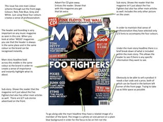Sub-story. Shows the reader that the magazine isn’t just about the Foo Fighters but also has other main articles as well. Includes the only other picture on the cover. Advert for CD give-away. Entices the reader. Shows that with this magazine you get that bit extra. This issue has one main colour scheme through out the front page. Colours: Red, Pale Blue, Grey and White. Just using these four colours creates a sense of professionalism. The header and branding is very important on any music magazine as seen in this one. When you look at other ‘MOJO’ magazines you see that the header is always in the same place and in the same colour so the brand can be recognised instantly. Main story headline bold across this middle in the same colour as the brand in order to create a sense of importance and instantly highlight what its about. Sub-story. Shows the reader that the magazine isn’t just about the Foo Fighters but also has other main articles as well.  There are 6/7 sub-stories advertised on the front. To go along side the main headline they have a related image of a member of the band. The image is a photo on one person on a plain blue background in order for the focus to be on him not the surroundings. In order to maintain that sense of professionalism they have selected only 2/3 fonts to accompany the four colours. Under the main story headline there is a brief break down of what is included within the main story. This allows the reader to see if there is any specific information they want to see. Obviously to be able to sell a product it needs a bar code and a price, both of which can be found in the bottom left corner of the front page. Trying to take up as little space as possible. 