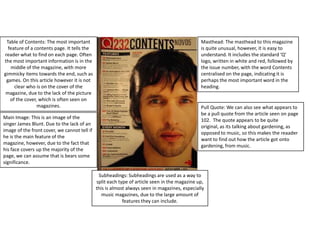 Masthead: The masthead to this magazine is quite unusual, however, it is easy to understand. It includes the standard ‘Q’ logo, written in white and red, followed by the issue number, with the word Contents centralised on the page, indicating it is perhaps the most important word in the heading.Table of Contents: The most important feature of a contents page. It tells the reader what to find on each page. Often the most important information is in the middle of the magazine, with more gimmicky items towards the end, such as games. On this article however it is not clear who is on the cover of the magazine, due to the lack of the picture of the cover, which is often seen on magazines.Pull Quote: We can also see what appears to be a pull quote from the article seen on page 102.  The quote appears to be quite original, as its talking about gardening, as opposed to music, so this makes the reaader want to find out how the article got onto gardening, from music.Main Image: This is an image of the singer James Blunt. Due to the lack of an image of the front cover, we cannot tell if he is the main feature of the magazine, however, due to the fact that his face covers up the majority of the page, we can assume that is bears some significance.Subheadings: Subheadings are used as a way to split each type of article seen in the magazine up, this is almost always seen in magazines, especially music magazines, due to the large amount of features they can include.