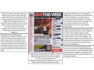 Table of Contents: The most important feature of a contents page. It tells the reader what to find on each page. Often the most important information is in the middle of the magazine, with more gimmicky items towards the end, such as games. On this article however it is not clear who is on the cover of the magazine, due to the lack of the picture of the cover, which is often seen on magazines.Masthead: Differently to most magazines, NME doesn't go with the standard ‘Contents’ for the masthead on a contents page, it instead uses ‘NME This Week’. This may be done due to the fact that on this page is not just a table of contents, but infact the beginning of an article, as well as other information.Image: On this front cover, we see only one image, that is split into two. This is different to most other contents pages’, as they usually consist of quite a few images, that relate to what is seen in the magazine. This image however appears to just relate to the small article seen below it. This article in fact also has its own title, which means it does have some importanceBand Index: This is something quite individually seen in NME. It features a list of every band featured in the magazine, and gives a page number. This allows for easy access to all bands in the magazine, which increases the liklihood that the magazine will be bought, due to how easy it is to read. It is also worth noting the colour scheme, which is also red and black, the common colours of NME.Sell Line: This contents also features a sell line. It tells of how the magazines gig guide is the best in the UK, which, although it may be bias towards the magazine, does give some indication of the effort and information that the guide includes.Subheadings: Subheadings are used as a way to split each type of article seen in the magazine up, this is almost always seen in magazines, especially music magazines, due to the large amount of features they can include.