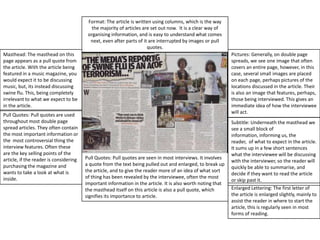Format: The article is written using columns, which is the way the majority of articles are set out now.  It is a clear way of organising information, and is easy to understand what comes next, even after parts of it are interrupted by images or pull quotes. Masthead: The masthead on this page appears as a pull quote from the article. With the article being featured in a music magazine, you would expect it to be discussing music, but, its instead discussing swine flu. This, being completely irrelevant to what we expect to be in the article.Pictures: Generally, on double page spreads, we see one image that often covers an entire page, however, in this case, several small images are placed on each page, perhaps pictures of the locations discussed in the article. Their is also an image that features, perhaps, those being interviewed. This gives an immediate idea of how the interviewee will act. Pull Quotes: Pull quotes are used throughout most double page spread articles. They often contain the most important information or the  most controversial thing the interview features. Often these are the key selling points of the article, if the reader is considering purchasing the magazine and wants to take a look at what is inside.Subtitle: Underneath the masthead we see a small block of information, informing us, the reader,  of what to expect in the article. It sums up in a few short sentences what the interviewee will be discussing with the interviewer, so the reader will quickly be able to summarise, and decide if they want to read the article or skip past it.Pull Quotes: Pull quotes are seen in most interviews. It involves a quote from the text being pulled out and enlarged, to break up the article, and to give the reader more of an idea of what sort of thing has been revealed by the interviewee, often the most important information in the article. It is also worth noting that the masthead itself on this article is also a pull quote, which signifies its importance to article.Enlarged Lettering: The first letter of the article is enlarged slightly, mainly to assist the reader in where to start the article, this is regularly seen in most forms of reading.