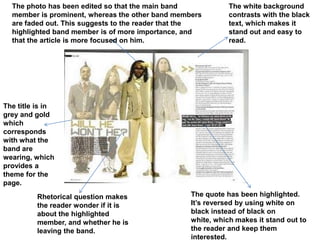 The photo has been edited so that the main band            The white background
  member is prominent, whereas the other band members        contrasts with the black
  are faded out. This suggests to the reader that the        text, which makes it
  highlighted band member is of more importance, and         stand out and easy to
  that the article is more focused on him.                   read.




The title is in
grey and gold
which
corresponds
with what the
band are
wearing, which
provides a
theme for the
page.
         Rhetorical question makes                The quote has been highlighted.
         the reader wonder if it is               It’s reversed by using white on
         about the highlighted                    black instead of black on
         member, and whether he is                white, which makes it stand out to
         leaving the band.                        the reader and keep them
                                                  interested.
 