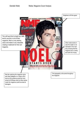 Danielle Webb                       Media: Magazine Cover Analysis



                                                                                                    Straplines to fill the space




The Left hand third is bright red, NME
tend to use this in a lot of their
magazine, Red is a very alerting
colour and makes it very noticeable                                                                     Other inside stories in
creating a trademark for their own                                                                      case the reader is not
magazine.                                                                                               interested in the main
                                                                                                        story showing that this
                                                                                                        magazine has a variety
                                                                                                        and worth the money.




                                                                                 The typography is the same throughout
    Red tite matching the magazine name,
                                                                                 the magazine
    also Noel Gallagher is in Oasis a 90’s
    band so this audience would be more
    aimed at 20/30year olds but other stories
    inside the magazine could be aimed at
    teenagers.
 