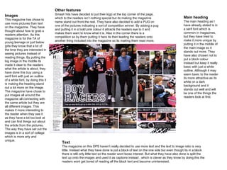 Images This magazine has chose to use more pictures than text on the magazine. They have thought about how to grab a readers attention. As this magazine is for the TA of young teenage or just below girls they know that a lot of the time they are interested in seeing pictures instead of reading things. By putting the big image in the middle its made it clear to the readers what the article is about, they have done this buy using a serif font with just an outline of a white font, by doing this it is making the heading stand out a lot more on the image. The magazine have chose to put images all around the magazine all connecting with the same article but they are all different images. This makes it more interesting to the reader when they see it as they have a lot too look at and can find things out about the article from the pictures. The way they have set out the images is in a sort of collage which is more arty and unique. Main heading The main heading as I have already stated is in a serif font which is common in magazines, but they have tried to make it more unique by putting it in the middle of the main image so it stands out more. They have also chosen not to put a block colour instead but keep it really basic with just a white outline. Although it may seem basic to the reader its more attractive as its white on a dark background and it stands out well and will be one of the things the readers look at first.  Other features Smash hits have decided to put their logo at the top corner of the page, which to the readers isn’t nothing special but its making the magazine name stand out front the rest. They have also decided to add a PUG on one of the pictures indicating a sort of competition winner. By adding a pug and putting it in a bold pink colour it attracts the readers eye to it and makes them want to know what it is. Also in the corner there is a competition so by them putting it here its then leading the readers onto another thing included into the magazine so its making them read more. Text The magazine on this DPS haven’t really decided to use more text and the text to image ratio is very little. Instead what they have done is put a block of text on the one side but even though its in a block there is still only little text so the reader wont loose interest. But what they have also done is split the text up onto the images and used it as captions instead , which is clever as they know by doing this the readers wont get bored of reading all the block text and become uninterested. 