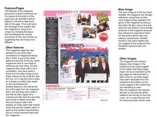 Main Image The main image is of the boy band Westlife, the magazine has thought well about using these as their main image as they represent the genre of the magazine by being a pop band. By also using a boy pop band this can attract a more female audience to the magazine because they will want to read about them. On the picture all the boys are pulling a casual pose, dressed  smartly in the same clothes this can suggest to the audience their friendship and bond with one another. Features/Pages The features of the magazine ignore the normal conventions as it is placed at the bottom of the page were as normally it will be placed on the left or right hand side of the page. This could send the message to the readers that this magazine is trying to be unique by changing the layout and not following the normal convention of the rule of thirds, its suggesting they are trying to be different. Other Images The magazine has chose to display other images in the background this could suggest to the reader that these pages might not be as important as the big image but still important to take a look at, as these pages have been separated from the contents at the bottom so this could suggest to the reader they are interesting to read.  Also the magazine has cleverly decided to use pictures which relates to the stories on the front cover, so in a way they are sort of enhancing these stories more. Other features This magazine page has also decided to use some other conventions of magazines things like a ‘PUG’ a pug is the cirlcle below the pictures at the top, some magazines tend to use these to enhance one main thing. On this magazine they have used it for a competition, and have made it stand out from other things by the bright colours for the circle but also the ‘win’ is in a big font and is white so it stands out well to the reader  on the red background. Another feature is the note at the top of the page from the magazine team, the way they have made it look like its been ripped off a notepad and also how the way they have wrote it makes it look like they are trying to talk to the readers as it they were their friends more than just the readers which is good as the readers may feel they are on a more personal basis with the  magazine.  