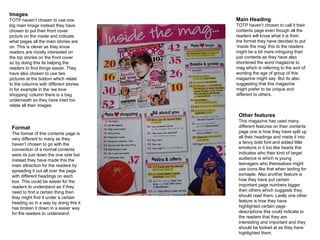Images TOTP haven’t chosen to use one big main image instead they have chosen to put their front cover picture on the inside and indicate what pages all the main stories are on. This is clever as they know readers are mostly interested on the top stories on the front cover so by doing this its helping the readers to find things easier. They have also chosen to use two pictures at the bottom which relate to the columns with different stories in for example in the ‘we love shopping’ column there is a bag underneath so they have tried too relate all their images. Main Heading TOTP haven’t chosen to call it their contents page even though all the readers will know what it is from the format they have decided to put ‘inside the mag’ this to the readers might be a bit more intriguing than just contents as they have also shortened the word magazine to mag which is referring to the sort of wording the age of group of this magazine might say. But its also suggesting that this magazine might prefer to be unique and different to others. Format The format of this contents page is very different to many as they haven’t chosen to go with the convention of a normal contents were its just down the one side but instead they have made this the main attraction for the readers by spreading it out all over the page with different headings on each box. This could be easier for the readers to understand as if they need to find a certain thing then they might find it under a certain heading so in a way by doing this it has broken it down in a easier way for the readers to understand. Other features This magazine has used many different features on their contents page one is how they have split up all their headings and made it into a fancy bold font and added little emotions in it too like hearts this indicates who their kind of target audience is which is young teenagers who themselves might use icons like that when texting for exmaple. Also another feature is how they have put certain important page numbers bigger then others which suggests they should read them. Lastly one other feature is how they have highlighted certain page descriptions this could indicate to the readers that they are interesting and important and they should be looked at as they have highlighted them. 