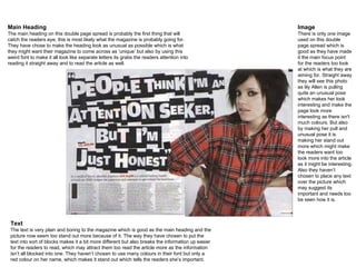 Main Heading The main heading on this double page spread is probably the first thing that will catch the readers eye, this is most likely what the magazine is probably going for. They have chose to make the heading look as unusual as possible which is what they might want their magazine to come across as ‘unique’ but also by using this weird font to make it all look like separate letters its grabs the readers attention into reading it straight away and to read the article as well. Image There is only one image used on this double page spread which is good as they have made it the main focus point for the readers too look at which is what they are aiming for. Straight away they will see this photo as lily Allen is pulling quite an unusual pose which makes her look interesting and make the page look more interesting as there isn't much colours. But also by making her pull and unusual pose it is making her stand out more which might make the readers want too look more into the article as it might be interesting. Also they haven’t chosen to place any text over the picture which may suggest its important and needs too be seen how it is. Text The text is very plain and boring to the magazine which is good as the main heading and the picture now seem too stand out more because of it. The way they have chosen to put the text into sort of blocks makes it a bit more different but also breaks the information up easier for the readers to read, which may attract them too read the article more as the information isn’t all blocked into one. They haven’t chosen to use many colours in their font but only a red colour on her name, which makes it stand out which tells the readers she’s important. 