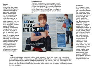 Images TOTP magazine have chose to use their images in a different way. By using more than one image it is guaranteed to grab the readers attention when they turn the page, firstly by the big picture in the middle. By putting the big picture in the middle it makes it stand out from the rest of the page around it as the picture and text ratio is about 50/50 so by spreading it out equally its making it appeal more to the readers. Secondly in both his poses he is giving direct eye contact to the reader so the reader is able to emphasise through the eye contact as they will feel more for the story they are reading which is what the magazine wants. In his photo on the side his is pulling a casual ‘school boy’ look which may be suggesting to the readers that his an ordinary boy. Headline TOTP magazine have made the way they show their headline different as they have chose to put it right in the middle of the double page spread which is good as when the readers are flicking through the magazine they want something to catch their eye and something to make them want to read it. TOTP have cleverly done this by putting it by the big image so both are able to stand out. In the main headline they have chosen to use serif font in different colours. By putting it in different colours its making it more eye catching and more interesting to look at and read. The way they have highlight the word bullied is suggesting to the readers that this is the main line of what the article is going to be about, by highlighting a words like that its making the readers create sympathy towards him. Text The article itself is a sort of interview anyway so that already is a bonus point into why they might read it, another point is that they have chose to use different coloured fonts for the questions and answers but it goes with the colour scheme of blue and black so it makes the text look effective. Lastly they have made the text look less by splitting it up into paragraphs but also showing that the text isn’t the main focus point but the picture is as they decided to use text wrap around the picture to make sure the readers know the image is still the main focus point. Other features One other feature they have chose to put in is the help and advice box in the corner the magazine are trying to emphasise the story and then highlight the help they are able to get. They have cleverly done this by making the box into two bold colours which compliment the text colour in order to make it stand out. 