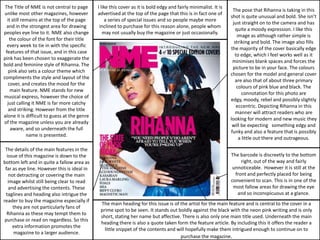 The Title of NME is not central to page      I like this cover as it is bold edgy and fairly minimalist. It is
                                                                                                                   The pose that Rihanna is taking in this
 unlike most other magazines, however         advertised at the top of the page that this is in fact one of
                                                                                                                  shot is quite unusual and bold. She isn’t
  it still remains at the top of the page         a series of special issues and so people maybe more
                                                                                                                   just straight on to the camera and has
  and in the strongest area for drawing        inclined to purchase for this reason alone, people whom
                                                                                                                     quite a moody expression. I like this
peoples eye line to it. NME also change          may not usually buy the magazine or just occasionally.
                                                                                                                      image as although rather simple is
   the colour of the font for their title
                                                                                                                    striking and bold. The image also fills
  every week to tie in with the specific
                                                                                                                  the majority of the cover basically edge
 features of that issue, and in this case
                                                                                                                    to edge, which I feel works well as it
pink has been chosen to exaggerate the
                                                                                                                   minimises blank spaces and forces the
bold and feminine style of Rihanna. The
                                                                                                                   picture to be in your face. The colours
   pink also sets a colour theme which
                                                                                                                  chosen for the model and general cover
compliments the style and layout of the
                                                                                                                    are also that of about three primary
   cover, and creates the mood for the
                                                                                                                     colours of pink blue and black. The
    main feature. NME stands for new
                                                                                                                         connotation for this photo are
musical express, however the choice of
                                                                                                                  edgy, moody, rebel and possibly slightly
  just calling it NME is far more catchy
                                                                                                                     eccentric. Depicting Rihanna in this
   and striking. However from the title
                                                                                                                     manner will attract readers who are
alone it is difficult to guess at the genre
                                                                                                                  looking for modern and new music they
of the magazine unless you are already
                                                                                                                   will be expecting something edgy and
    aware, and so underneath the full
                                                                                                                  funky and also a feature that is possibly
             name is presented.
                                                                                                                       a little out there and outrageous.

 The details of the main features in the
  issue of this magazine is down to the                                                                           The barcode is discreetly to the bottom
bottom left and in quite a fallow area as                                                                              right, out of the way and fairly
 far as eye line. However this is ideal in                                                                         unnoticeable. However it is still at the
   not detracting or covering the main                                                                              front and perfectly placed for being
   image whilst still being clear to read                                                                         convenient to scan. This is in one of the
   and advertising the contents. These                                                                             most fallow areas for drawing the eye
 taglines and heading also intrigue the                                                                              and so inconspicuous at a glance.
reader to buy the magazine especially if
                                               The main heading for this issue is of the artist for the main feature and is central to the cover in a
     they are not particularly fans of
                                               prime spot to be seen. It stands out boldly against the black with the neon pink writing and is only
  Rihanna as these may tempt them to
                                               short, stating her name but affective. There is also only one main title used. Underneath the main
 purchase or read on regardless. So this
                                               heading there is also a quote taken form the feature article. By including this it offers the reader a
     extra information promotes the
                                                 little snippet of the contents and will hopefully make them intrigued enough to continue on to
     magazine to a larger audience.
                                                                                     purchase the magazine.
 