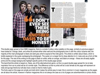 This double page spread is from NME magazine, there is a simple 3-colour colour palette on this page, similarly to previous pages I
have looked at. Orange, black, and white all contrast either other well and the photographs tone in with this colour scheme well; the
majority of the main photograph is black and dark grey which is typical of the indie genre. The article is written about Oasis, which is
briefly explained in the quote overlapping the photograph. The quote is in a larger font to draw attention to it, it also acts as a form of title
for the page. The rest of the writing on the page is black on white; white on orange; and black on orange – these are all easily legible
prints and the orange backgrounds highlight specific points of the double page spread.
The band that this article is based on, Oasis, are of the alternative/rock genre, so this is a good double page spread for me to take
inspiration from as my artist will be of a similar style. The difference is that my artist will be a solo female so the page will represent an
indie and grunge theme but will also have a twist on that to make it girly.
The fonts used on this page are simple and bold which makes the article easy to read, this is common in music magazines as the pages
are all about the article, however in fashion magazines this is not always the case as a lot of pages are advertisements or photo shoots.
 