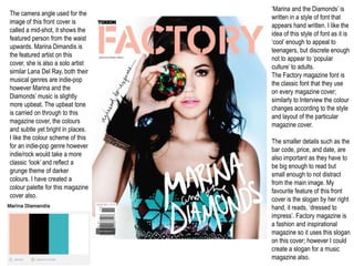 ‘Marina and the Diamonds’ is
The camera angle used for the
                                   written in a style of font that
image of this front cover is
                                   appears hand written. I like the
called a mid-shot, it shows the
                                   idea of this style of font as it is
featured person from the waist
                                   ‘cool’ enough to appeal to
upwards. Marina Dimandis is
                                   teenagers, but discrete enough
the featured artist on this
                                   not to appear to ‘popular
cover, she is also a solo artist
                                   culture’ to adults.
similar Lana Del Ray, both their
                                   The Factory magazine font is
musical genres are indie-pop
                                   the classic font that they use
however Marina and the
                                   on every magazine cover;
Diamonds’ music is slightly
                                   similarly to Interview the colour
more upbeat. The upbeat tone
                                   changes according to the style
is carried on through to this
                                   and layout of the particular
magazine cover, the colours
                                   magazine cover.
and subtle yet bright in places.
I like the colour scheme of this
                                   The smaller details such as the
for an indie-pop genre however
                                   bar code, price, and date, are
indie/rock would take a more
                                   also important as they have to
classic ‘look’ and reflect a
                                   be big enough to read but
grunge theme of darker
                                   small enough to not distract
colours. I have created a
                                   from the main image. My
colour palette for this magazine
                                   favourite feature of this front
cover also.
                                   cover is the slogan by her right
                                   hand, it reads, ‘dressed to
                                   impress’. Factory magazine is
                                   a fashion and inspirational
                                   magazine so it uses this slogan
                                   on this cover; however I could
                                   create a slogan for a music
                                   magazine also.
 