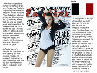 For my third magazine cover
analysis I have chosen to look
at an Eqsuire cover; Esquire is
a men’s magazine however by
the cover it includes music and
TV etc. Blake Lively is featured
on the cover of this magazine,
although she is only wearing       The colour palette for this page
black and white and typically      only consists of one bright
casual upperbody clothing, she     colour, red. The other two,
still looks striking due to the    black and white, are
layout of the page. This layout    contrasting colours which
itself is eye catching because     means the red stands out even
of the simplistic colour scheme    more against them. A similar
(similar to the other two          hand written font is used on
magazines chosen). The             this cover (previously seen on
magazine title Esquire stands      Factory magazine’s cover); this
out in a red colour which          is effective for the same
matches her lipstick.              reasons. On this cover there is
                                   more detail about what is
As Esquire is a men’s              inside – this is more typical of a
magazine, the cover image has      music magazine so I can use
to be appealing to a male          this convention. The writing is
audience. This does not            all in two fonts, this makes the
necessarily mean women on          page less busy and messy to
every cover though, there have     read. There is no barcode on
also been inspirational men        this front cover however; it
featured on Esquire’s cover        could be a subscriber’s edition
images.                            however I will need to find a
                                   discrete way to include a
                                   barcode on my magazine.
 