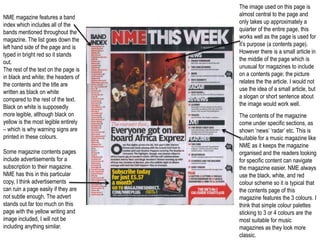 The image used on this page is
NME magazine features a band          almost central to the page and
index which includes all of the       only takes up approximately a
bands mentioned throughout the        quiarter of the entire page, this
magazine. The list goes down the      works well as the page is used for
left hand side of the page and is     it’s purpose (a contents page).
typed in bright red so it stands      However there is a small article in
out.                                  the middle of the page which is
The rest of the text on the page is   unusual for magazines to include
in black and white; the headers of    on a contents page; the picture
the contents and the title are        relates the the article. I would not
written as black on white             use the idea of a small article, but
compared to the rest of the text.     a slogan or short sentence about
Black on white is supposedly          the image would work well.
more legible, although black on       The contents of the magazine
yellow is the most legible entirely   come under specific sections, as
– which is why warning signs are      shown ‘news’ ‘radar’ etc. This is
printed in these colours.             suitable for a music magazine like
                                      NME as it keeps the magazine
Some magazine contents pages          organised and the readers looking
include advertisements for a          for specific content can navigate
subscription to their magazine.       the magazine easier. NME always
NME has this in this particular       use the black, white, and red
copy, I think advertisements          colour scheme so it is typical that
can ruin a page easily if they are    the contents page of this
not subtle enough. The advert         magazine features the 3 colours. I
stands out far too much on this       think that simple colour palettes
page with the yellow writing and      sticking to 3 or 4 colours are the
image included, I will not be         most suitable for music
including anything similar.           magazines as they look more
                                      classic.
 