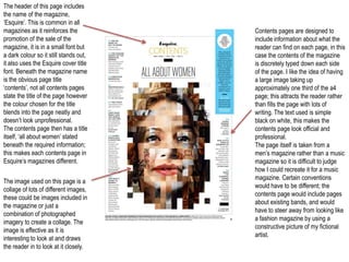 The header of this page includes
the name of the magazine,
‘Esquire’. This is common in all
magazines as it reinforces the          Contents pages are designed to
promotion of the sale of the            include information about what the
magazine, it is in a small font but     reader can find on each page, in this
a dark colour so it still stands out,   case the contents of the magazine
it also uses the Esquire cover title    is discretely typed down each side
font. Beneath the magazine name         of the page. I like the idea of having
is the obvious page title               a large image taking up
‘contents’, not all contents pages      approximately one third of the a4
state the title of the page however     page; this attracts the reader rather
the colour chosen for the title         than fills the page with lots of
blends into the page neatly and         writing. The text used is simple
doesn’t look unprofessional.            black on white, this makes the
The contents page then has a title      contents page look official and
itself, ‘all about women’ stated        professional.
beneath the required information;       The page itself is taken from a
this makes each contents page in        men’s magazine rather than a music
Esquire’s magazines different.          magazine so it is difficult to judge
                                        how I could recreate it for a music
                                        magazine. Certain conventions
The image used on this page is a
                                        would have to be different; the
collage of lots of different images,
                                        contents page would include pages
these could be images included in
                                        about existing bands, and would
the magazine or just a
                                        have to steer away from looking like
combination of photographed
                                        a fashion magazine by using a
imagery to create a collage. The
                                        constructive picture of my fictional
image is effective as it is
                                        artist.
interesting to look at and draws
the reader in to look at it closely.
 