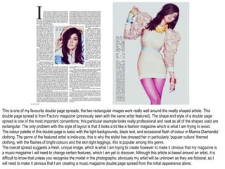 This is one of my favourite double page spreads, the two rectangular images work really well around the neatly shaped article. This
double page spread is from Factory magazine (previously seen with the same artist featured). The shape and style of a double page
spread is one of the most important conventions; this particular example looks really professional and neat as all of the shapes used are
rectangular. The only problem with this style of layout is that it looks a lot like a fashion magazine which is what I am trying to avoid.
The colour palette of this double page is basic with the light backgrounds, black text, and occasional flash of colour in Marina Diamandis’
clothing. The genre of the featured artist is indie-pop, this is why the stylist has dressed her in particularly ‘popular culture’ themed
clothing, with the flashes of bright colours and the skin tight leggings, this is popular among this genre.
The overall spread suggests a fresh, unique image, which is what I am trying to create however to make it obvious that my magazine is
a music magazine I will need to change certain features, which I am yet to discover. Although this article is based around an artist, it is
difficult to know that unless you recognise the model in the photographs; obviously my artist will be unknown as they are fictional, so I
will need to make it obvious that I am creating a music magazine double page spread from the initial appearance alone.
 