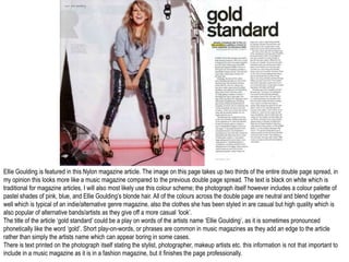 Ellie Goulding is featured in this Nylon magazine article. The image on this page takes up two thirds of the entire double page spread, in
my opinion this looks more like a music magazine compared to the previous double page spread. The text is black on white which is
traditional for magazine articles, I will also most likely use this colour scheme; the photograph itself however includes a colour palette of
pastel shades of pink, blue, and Ellie Goulding’s blonde hair. All of the colours across the double page are neutral and blend together
well which is typical of an indie/alternative genre magazine, also the clothes she has been styled in are casual but high quality which is
also popular of alternative bands/artists as they give off a more casual ‘look’.
The title of the article ‘gold standard’ could be a play on words of the artists name ‘Ellie Goulding’, as it is sometimes pronounced
phonetically like the word ‘gold’. Short play-on-words, or phrases are common in music magazines as they add an edge to the article
rather than simply the artists name which can appear boring in some cases.
There is text printed on the photograph itself stating the stylist, photographer, makeup artists etc. this information is not that important to
include in a music magazine as it is in a fashion magazine, but it finishes the page professionally.
 
