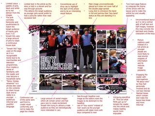 Limited colour palette of pink, black and white so to not detract from the images  The pink connotes femininity and youthfulness to match the target audience of mainly girls from 7-15 Smash hits uses a large amount of pink to retain a continuous house style “ Smash hits” logo used on the page as it is a recognisable brand due to its merchandise and television programmes, thus creates a sense of familiarity with the reader and may become a household name “ News, Gossip, whatever” is a phrase also used on the contents to retain house style and to relate to a younger audiences  informal and youthful language See-through headline over image as the editors want the images to be dominant to the headline Use of “boy racers” instead of man racers as the younger audience will relate more with boys compared to men Intriguing standfirst of  “find out what Mcfly got up to” tempts the reader into the article and makes reading sound more enjoyable Picture captions used instead of a full article as younger people are more likely to read shorter snippets of information and its reduces image polysemy Unconventional layout as it is not a central split of half text and half images, however this may connote the laid-back and cheeky characters of the boys Engaging the reader with interrogatives “All about who” so they feel personally involved and do not lose interest Slanted boxes which contain text make the layout less linear and more informal Conventional use of drop cap to highlight the start of the article and to be an interesting visual feature  Main image unconventionally placed as it does not cover half of the double page spread Long shot to introduce the band in full and portray their ‘boy band’ status as they are standing in a line Tyre track page feature to integrate the theme of the article with the layout and to make the article fun and visually appealing Limited text in the article as the story is told in a vibrant and fun way through pictures This detects the target audience, as younger girls would prefer to look a pictures rather than read excessive text Continuous use of the same sans serif font to create visual conformity and not to make the page too chaotic Large amount of varied images which all contain action and fast pace cars to create excitement Smash hits trying to attract a male audience as they are stereotypically more interested in cars 