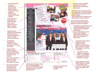 Use of font which resembles handwriting to make the print less harsh and informal and more fun Dominant colour used is pink which has connotations of youthful femininity thus identifying a young and mainly female audience White background in contrast to the vibrant pink to make it stand out The puff used on the contents to  emphasise “WIN!” as competitions are popular due to the exclusivity of winning Established smash hits logo which is easily identifiable due to its popular brand and extensive merchandise Use of youthful slang such as “gossip "and “whatever” means that the audience can relate to the language and informal tone  “ Everybody's talking about” creates an heir of excitement that the audience should be talking about a particular subject to be popular, current and ‘in the know’ Letter from editor is a common convention as it announces the theme and most exciting parts of the magazine It also sets the informal voice of the magazine Polaroid pictures, paperclips and lined paper give the contents a ‘scrapbook’ appearance which is intimate, personal and informal A wide range of colourful images in mid-shot and close-up to enhance the fun and enjoyment of the contents Conventional identification of “contents” to inform the audience of the use of the page Target audience of mainly females between the ages 7-15 portrayed by the colour pink, chaotic layout and use of popular chart bands Use of drop cap usually used in articles to intertwine the contents page with contents of magazine Small black Colum showing all the Smash Hits team just in case a particular writer or editor is popular with the audience Images are anchored with pink page feature numbers  Identification of popular artists such as Mcfly,Sugababes, Eminem and Blink 182 broadens the audience as they are from different genres  Busy layout contained by colour boxes as minimalism is not appreciated by the younger generation Use of sans serif font to match the smooth genre of pop and informality of the page 