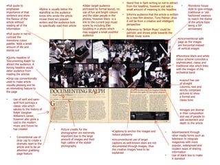 Drop cap conventionally used to make article visually pleasing and be an interesting feature to the page Byline is usually below the standfirst so the audience know who wrote the article incase there are popular writers and the audience look to specifically read their article Pull quote to emphasise importance of that sentence and show the flavour of the article without reading all of the information Pull quote in red to contrast the monotone colour palette. Adds a small amount of life and stands out Monotone house style to give vintage, traditional or ‘old-fashioned’ essence to match the theme of the article topic being a 50 th  anniversary Stand first in faint writing so not to attract from the headline, however just add a small amount of meaning to the headline Informs audience that the article is written by a new film director, Tony Palmer ,thus it will be from a creative and intelligent perspective Reference to ‘British Music’ could be patriotic and shows pride towards the British music scene Quirky headline of ‘Documenting Ralph’ to attract the audience. A boring headline would deter audience from reading the articles Captions to anchor the images and reduce polysemy Unconventional use of larger captions as well-known stars are not documented through images, thus the creative images have to be explained Picture credits for the photographer are extremely important due to the large amount of images and their high calibre of the stylish photography Unconventional split  page as the images are horizontal instead of vertical images Monotone black and white colour scheme connotes a sophisticated, classy and traditional vibe which links with the images of the orchestral band Layout has use of straight columns, text and strictly composed pictures to show a formal and classy tone Images are diverse in their composition and use of people to add excitement and depth to the article Older target audience portrayed by formal layout, no use of fun and bright colours and the older people in the photos, however there  is a link to the current pop music scene by including Ellie Goulding in a photo which may suggest a small youthful audience Use of serif and sans-serif font portrays a classic vibe which salutes to the history of Ralph Vaughan Williams’s career, however also gives a nod to the modern music and future he has created Advertisement through other media forms such as television to integrate magazines with more popular, widespread and modern ways of sharing information Use of black box to make it standout  Conventional use of drop cap to create a dramatic start to the article and to be an attention grabbing page feature  