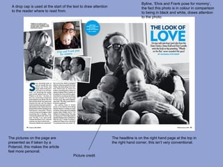 Byline, ‘Elvis and Frank pose for mommy’,
  A drop cap is used at the start of the text to draw attention                     the fact this photo is in colour in comparison
  to the reader where to read from.                                                 to being in black and white, draws attention
                                                                                    to the photo.




The pictures on the page are                                      The headline is on the right hand page at the top in
presented as if taken by a                                        the right hand corner, this isn’t very conventional.
Polaroid, this makes the article
feel more personal.
                                         Picture credit
 