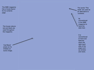 Picture 4




The NME magazine                 The words ‘This
has a house layout               week’ are used as
for its contents                 an alternative to
page.                            ‘contents’.


                                  Its
                                  conventional
                                  in the NME
                                  magazine to
The house colours                 have the
red and black are                 date here
used throughout
the magazine.

                                  It is
                                  conventional
                                  to have sub
                                  features
                                  down the
                                  right hand
 ‘Carl Barat’
                                  side of the
 poses as he
                                  page such
 imitates an
                                  as reviews
 iconic image.
                                  and news.
 