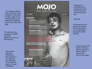Following the
                              conventions and
                              including the issue
   The magazine MOJO          number at the top
 doesn’t have the words       next the the head
 ‘contents’ or ‘this week’    line.
 to make it clear it’s the
 contents page but just       Head line
 repeats the magazine
 name at the tome of the
 page.                       A minimal amount of
                             colours are used for
                             this contents page,
                             to put emphasis on
The red font shows           the picture of Pete
up against the black         Doherty .
and white
background photo of
Pete Doherty.



                                 Pull quote gives the
                                 reader a sense of
                                 what to expect and
  The contents                   entices them to
  page just                      read on and
  includes the                   anchors the image.
  main features in
  the magazine
  and only refers
  to four different
  pages, it is quite
  minimalistic
 
