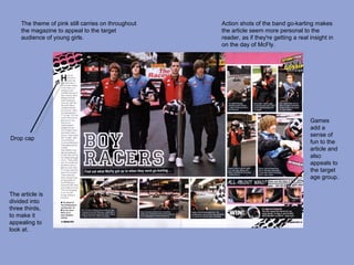 The theme of pink still carries on throughout   Action shots of the band go-karting makes
    the magazine to appeal to the target            the article seem more personal to the
    audience of young girls.                        reader, as if they're getting a real insight in
                                                    on the day of McFly.




                                                                                         Games
                                                                                         add a
                                                                                         sense of
Drop cap
                                                                                         fun to the
                                                                                         article and
                                                                                         also
                                                                                         appeals to
                                                                                         the target
                                                                                         age group.

The article is
divided into
three thirds,
to make it
appealing to
look at.
 