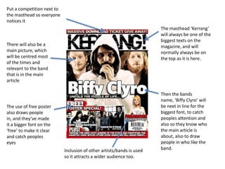Put a competition next to
the masthead so everyone
notices it
                                                                       The masthead ‘Kerrang’
                                                                       will always be one of the
                                                                       biggest texts on the
There will also be a                                                   magazine, and will
main picture, which                                                    normally always be on
will be centred most                                                   the top as it is here.
of the times and
relevant to the band
that is in the main
article

                                                                       Then the bands
                                                                       name, ‘Biffy Clyro’ will
The use of free poster                                                 be next in line for the
also draws people                                                      biggest font, to catch
in, and they’ve made                                                   peoples attention and
it a bigger font on the                                                also so they know who
‘free’ to make it clear                                                the main article is
and catch peoples                                                      about, also to draw
eyes                                                                   people in who like the
                            Inclusion of other artists/bands is used   band.
                            so it attracts a wider audience too.
 